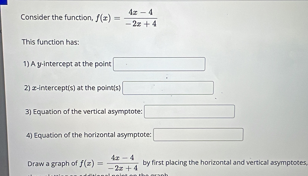 Consider the function, f(x)= (4x-4)/-2x+4 
This function has: 
1) A y-intercept at the point □
2) x-intercept(s) at the point(s) □
3) Equation of the vertical asymptote: □ 
4) Equation of the horizontal asymptote: □ 
Draw a graph of f(x)= (4x-4)/-2x+4  by first placing the horizontal and vertical asymptotes,