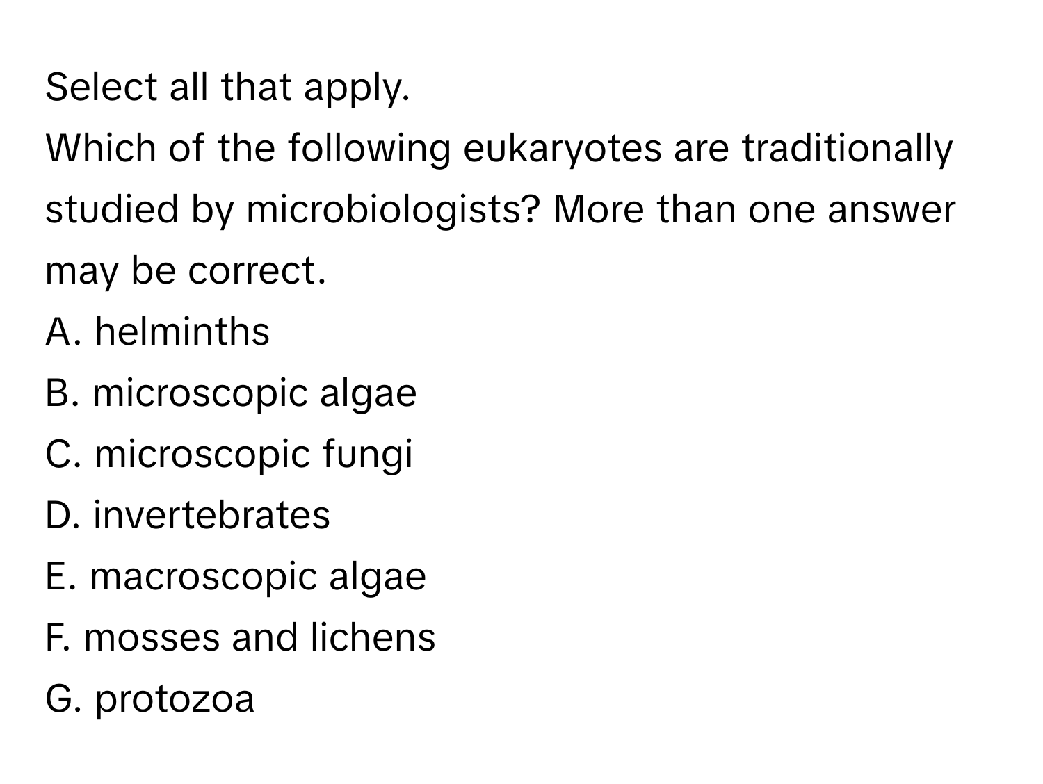 Select all that apply.

Which of the following eukaryotes are traditionally studied by microbiologists? More than one answer may be correct.
A. helminths
B. microscopic algae
C. microscopic fungi
D. invertebrates
E. macroscopic algae
F. mosses and lichens
G. protozoa