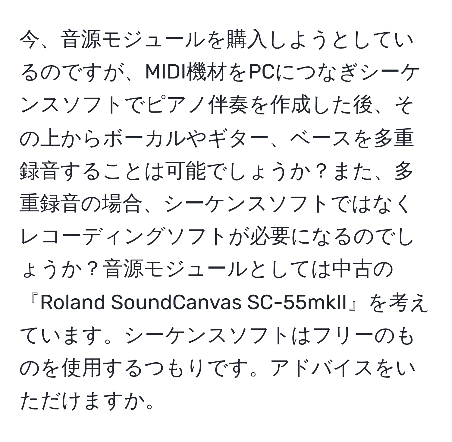 今、音源モジュールを購入しようとしているのですが、MIDI機材をPCにつなぎシーケンスソフトでピアノ伴奏を作成した後、その上からボーカルやギター、ベースを多重録音することは可能でしょうか？また、多重録音の場合、シーケンスソフトではなくレコーディングソフトが必要になるのでしょうか？音源モジュールとしては中古の『Roland SoundCanvas SC-55mkII』を考えています。シーケンスソフトはフリーのものを使用するつもりです。アドバイスをいただけますか。