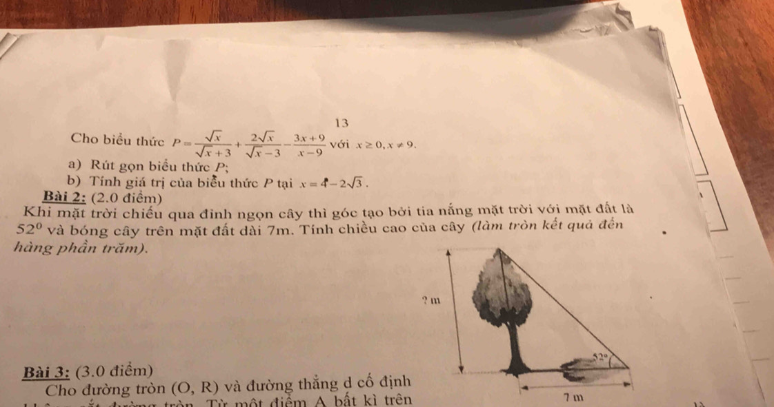 Cho biểu thức P= sqrt(x)/sqrt(x)+3 + 2sqrt(x)/sqrt(x)-3 - (3x+9)/x-9  với x≥ 0,x!= 9.
a) Rút gọn biểu thức P;
b) Tính giá trị của biểu thức P tại x=4-2sqrt(3).
Bài 2: (2.0 điểm)
Khi mặt trời chiếu qua đỉnh ngọn cây thì góc tạo bởi tia nắng mặt trời với mặt đất là
52° và bóng cây trên mặt đất dài 7m. Tính chiều cao của cây (làm tròn kết quả đến
hàng phần trăm).
Bài 3: (3.0 điểm) 
Cho đường tròn (O,R) và đường thẳng d cố định
n  T ừ   một điểm A bất kì trên 7 m