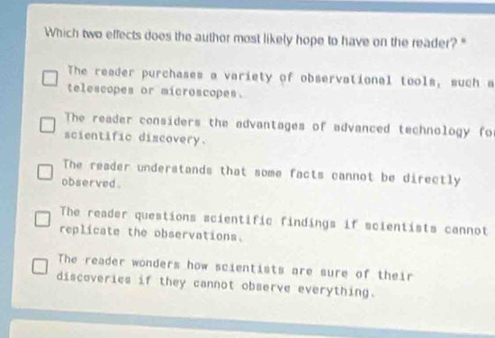 Which two effects does the author most likely hope to have on the reader? "
The reader purchases a variety of observational tools, such a
telescopes or microscopes.
The reader considers the advantages of advanced technology for
scientific discovery.
The reader understands that some facts cannot be directly
observed .
The reader questions scientific findings if scientists cannot
replicate the observations.
The reader wonders how scientists are sure of their
discoveries if they cannot observe everything.