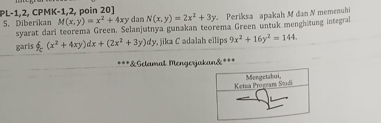 PL-1,2,CPMK-1 ,2, poin 20] 
5. Diberikan M(x,y)=x^2+4xy dan N(x,y)=2x^2+3y. Periksa apakah M dan N memenuhi 
syarat dari teorema Green. Selanjutnya gunakan teorema Green untuk menghitung integral 
garis phi _C(x^2+4xy)dx+(2x^2+3y)dy , jika C adalah ellips 9x^2+16y^2=144. 
***&Selamat Mengerjakan&*** 
Mengetahui, 
Ketua Program Studi