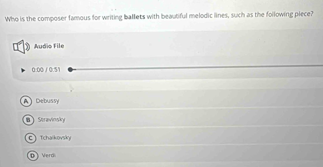 Who is the composer famous for writing ballets with beautiful melodic lines, such as the following piece?
Audio File
0:00 0:51
ADebussy
BStravinsky
C Tchaikovsky
DVerdi