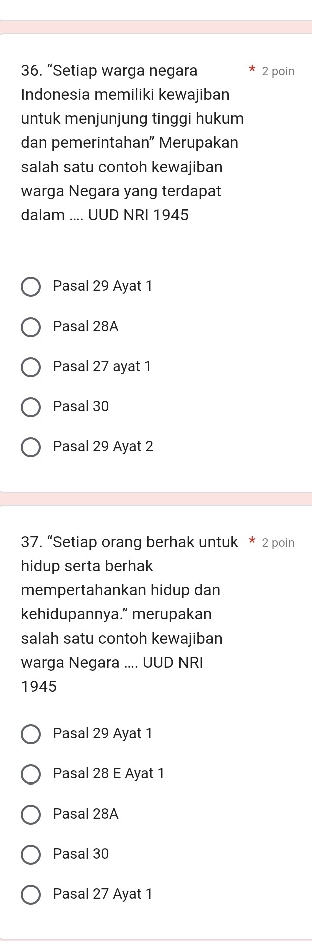 “Setiap warga negara 2 poin
Indonesia memiliki kewajiban
untuk menjunjung tinggi hukum
dan pemerintahan” Merupakan
salah satu contoh kewajiban
warga Negara yang terdapat
dalam .... UUD NRI 1945
Pasal 29 Ayat 1
Pasal 28A
Pasal 27 ayat 1
Pasal 30
Pasal 29 Ayat 2
37. “Setiap orang berhak untuk * 2 poin
hidup serta berhak
mempertahankan hidup dan
kehidupannya.” merupakan
salah satu contoh kewajiban
warga Negara .... UUD NRI
1945
Pasal 29 Ayat 1
Pasal 28 E Ayat 1
Pasal 28A
Pasal 30
Pasal 27 Ayat 1