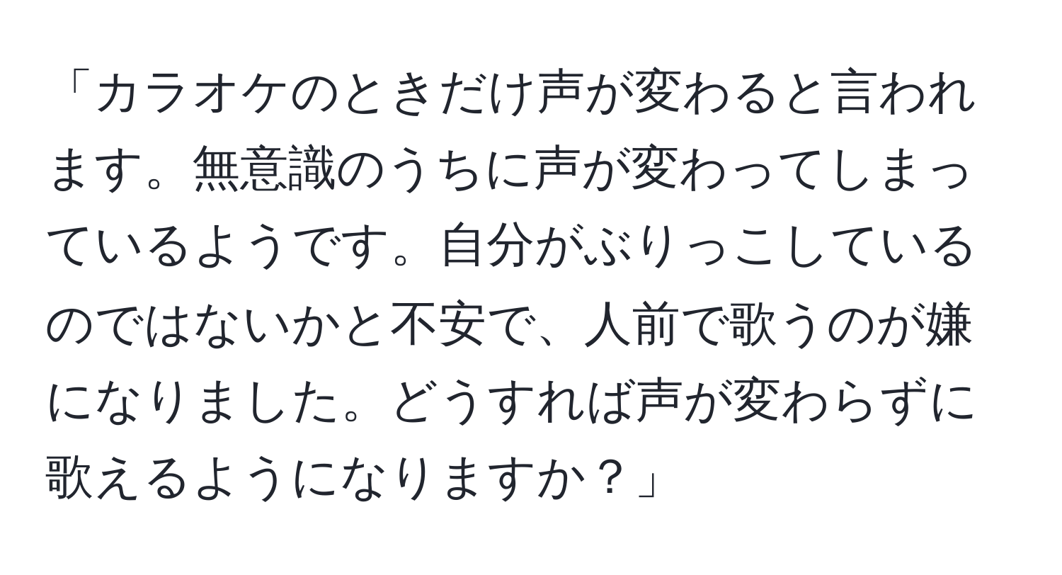 「カラオケのときだけ声が変わると言われます。無意識のうちに声が変わってしまっているようです。自分がぶりっこしているのではないかと不安で、人前で歌うのが嫌になりました。どうすれば声が変わらずに歌えるようになりますか？」