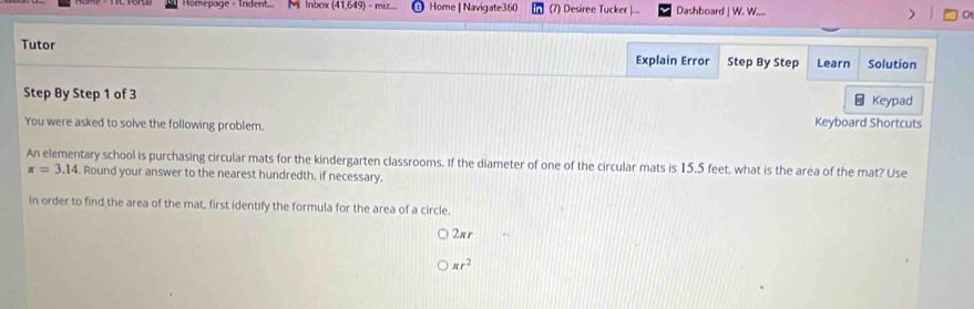 Homepage - Trident... M Inbox (41,649) - miz... Home | Navigate360 (7) Desiree Tucker Dashboard | W. W.... 
Tutor 
Explain Error Step By Step Learn Solution 
Step By Step 1 of 3 Keypad 
You were asked to solve the following problem. Keyboard Shortcuts 
An elementary school is purchasing circular mats for the kindergarten classrooms. If the diameter of one of the circular mats is 15.5 feet, what is the area of the mat? Use
π =3.14. Round your answer to the nearest hundredth, if necessary. 
In order to find the area of the mat, first identify the formula for the area of a circle.
2πr
π r^2