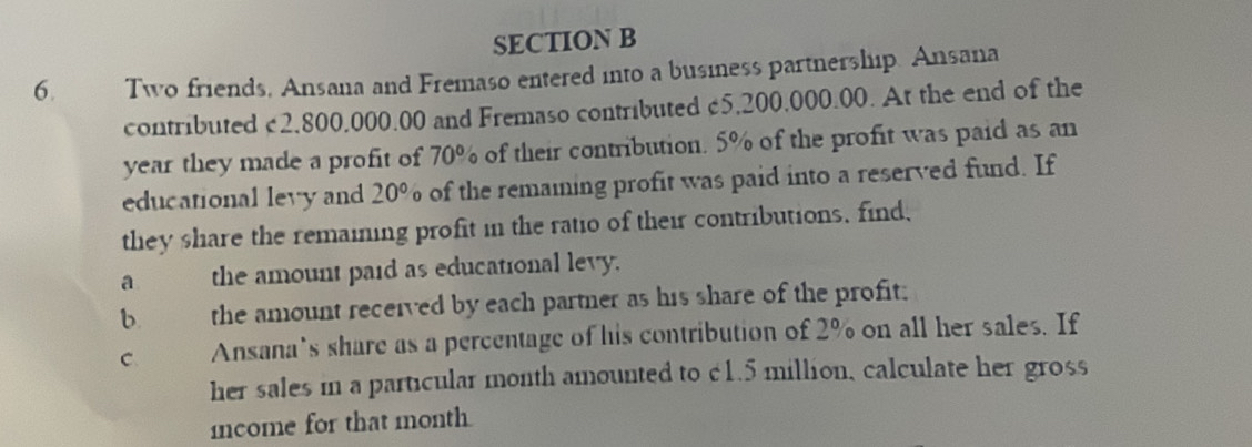 Two friends, Ansana and Fremaso entered into a business partnership. Ansana 
contributed £2,800,000.00 and Fremaso contributed £5,200,000.00. At the end of the
year they made a profit of 70° of their contribution. 0° % of the profit was paid as an 
educational levy and 20° of the remaining profit was paid into a reserved fund. If 
they share the remaining profit in the ratio of their contributions, find, 
a औ the amount paid as educational levy. 
b. the amount received by each partner as his share of the profit; 
C Ansana’s share as a percentage of his contribution of 2% on all her sales. If 
her sales in a particular month amounted to c1.5 million, calculate her gross 
mcome for that month