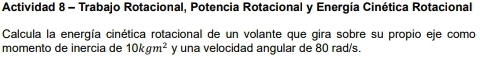 Actividad 8 - Trabajo Rotacional, Potencia Rotacional y Energía Cinética Rotacional 
Calcula la energía cinética rotacional de un volante que gira sobre su propio eje como 
momento de inercia de 10kgm^2 y una velocidad angular de 80 rad/s.