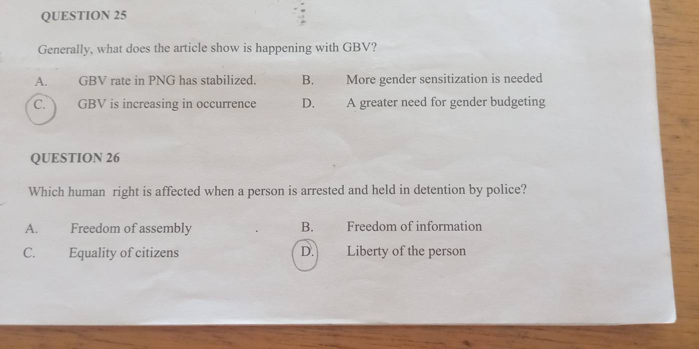 Generally, what does the article show is happening with GBV?
A. GBV rate in PNG has stabilized. B. More gender sensitization is needed
C. GBV is increasing in occurrence D. A greater need for gender budgeting
QUESTION 26
Which human right is affected when a person is arrested and held in detention by police?
A. Freedom of assembly B. Freedom of information
C. Equality of citizens D. Liberty of the person