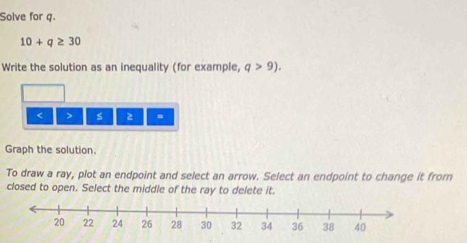 Solve for q.
10+q≥ 30
Write the solution as an inequality (for example, q>9).
< > s 2 =
Graph the solution. 
To draw a ray, plot an endpoint and select an arrow. Select an endpoint to change it from 
closed to open. Select the middle of the ray to delete it.