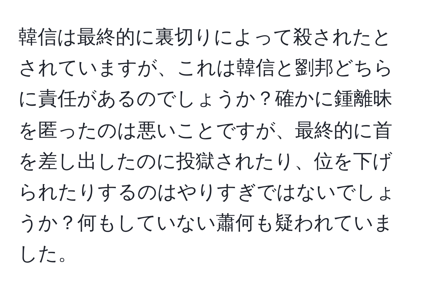 韓信は最終的に裏切りによって殺されたとされていますが、これは韓信と劉邦どちらに責任があるのでしょうか？確かに鍾離昧を匿ったのは悪いことですが、最終的に首を差し出したのに投獄されたり、位を下げられたりするのはやりすぎではないでしょうか？何もしていない蕭何も疑われていました。