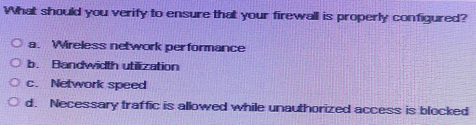 What should you verify to ensure that your firewall is properly configured?
a. Wireless network performance
b. Bandwidth utilization
c. Network speed
d. Necessary traffic is allowed while unauthorized access is blocked
