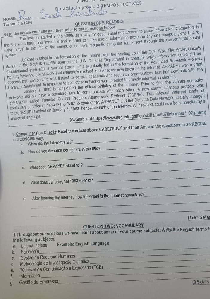 Duração da prova: 2 TEMPOS LECTIVOS
NOME:
_
Turma: 11/12M
QUESTION ONE: READING
Read the article carefully and then refer to the questions below.
The Internet started in the 1960s as a way for government researchers to share information. Computers in
the 60s were large and immobile and in order to make use of information stored in any one computer, one had to
either travel to the site of the computer or have magnetic computer tapes sent through the conventional postal
Another catalyst in the formation of the Internet was the heating up of the Cold War. The Soviet Union's
system.
launch of the Sputnik satellite spurred the U.S. Defense Department to consider ways information could still be
disseminated even after a nuclear attack. This eventually led to the formation of the Advanced Research Projects
Agency Network, the network that ultimately evolved into what we now know as the Internet. ARPANET was a great
success but membership was limited to certain academic and research organizations that had contracts with the
Defense Department. In response to this, other networks were created to provide information sharing.
January 1, 1983 is considered the official birthday of the Internet. Prior to this, the various computer
networks did not have a standard way to communicate with each other. A new communications protocol was
established called Transfer Control Protocol/Internetwork Protocol (TCP/IP). This allowed different kinds of
computers on different networks to "talk" to each other. ARPANET and the Defense Data Network officially changed
to the TCP/IP standard on January 1, 1983, hence the birth of the Internet. All networks could now be connected by a
universal language. (Available at:https://www.usg.edu/galileo/skills/unit07/internet07_02.phtml)
1-(Comprehension Check): Read the article above CAREFFULY and then Answer the questions in a PRECISE
and CONCISE way.
a. When did the Internet start?_
_
_
b. How do you describe computers in the 60s?
_
_
c. What does ARPANET stand for?
_
_
d. What does January, 1st 1983 refer to?
_
e. After learning the internet, how important is the Internet nowadays?
_
_
_ (1* 5=5 Mar
QUESTION TWO: VOCABULARY
1-Throughout our sessions we have learnt about some of your course subjects. Write the English terms f
the following subjects.
a. Língua Inglesa Example: Énglish Language
b. Psicologia
_
c. Gestão de Recursos Humanos
_
d. Metodologia de Investigação Cientifica
_
e. Técnicas de Comunicação e Expressão (TCE).
_
f. Informática
_
_
g. Gestão de Empresas (0.5* 6=3