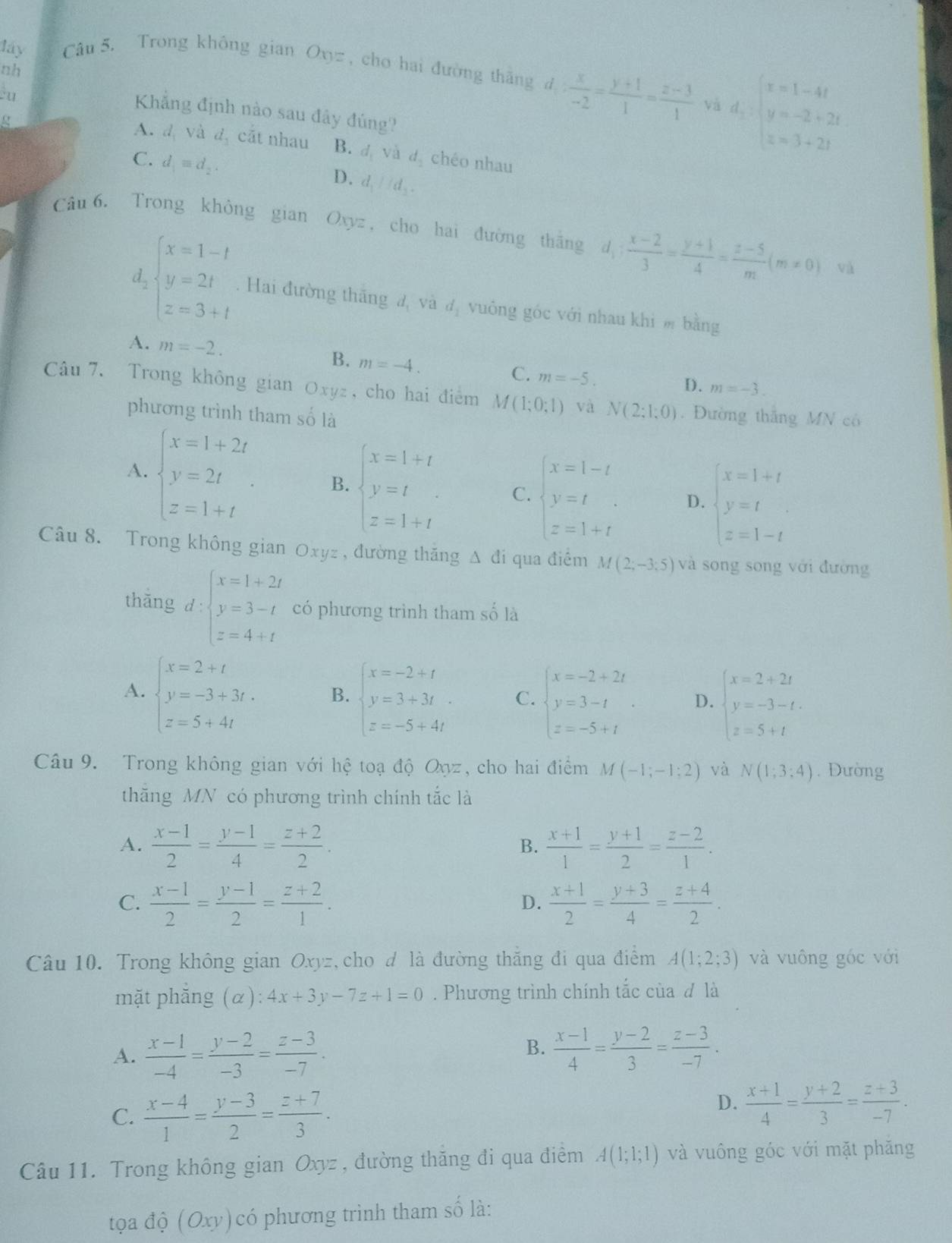 láy Câu 5. Trong không gian Oxyz , cho hai đường thāng d  x/-2 = (y+1)/1 = (z-3)/1  d_1:beginarrayl x=1-4t y=-2+2t z=3+2tendarray.
nh
êu
và
Khẳng định nào sau đây đúng?
A. d, và d cắt nhau B. d_1 và d. chéo nhau
C. d_1equiv d_2. d_1parallel d_2.
D.
Câu 6. Trong không gian Oxyz, cho hai đường thăng d_1: (x-2)/3 = (y+1)/4 = (z-5)/m (m!= 0) và
d_2beginarrayl x=1-t y=2t z=3+tendarray.. Hai đường thăng đ, và đị vuông góc với nhau khi m bằng
A. m=-2. B. m=-4. m=-5.
C.
D. m=-3.
Câu 7. Trong không gian Oxyz, cho hai điểm M(1;0;1) và N(2;1;0). Đường thắng MN có
phương trình tham số là
A. beginarrayl x=1+2t y=2t z=1+tendarray. . B. beginarrayl x=1+t y=t z=1+tendarray. C. beginarrayl x=1-t y=t z=1+tendarray. D. beginarrayl x=1+t y=t z=1-tendarray.
Câu 8. Trong không gian Oxyz , đường thăng Δ đi qua điêm M(2;-3;5) và song song với đường
thǎng d:beginarrayl x=1+2t y=3-t z=4+tendarray. có phương trình tham số là
A. beginarrayl x=2+t y=-3+3t, z=5+4tendarray. B. beginarrayl x=-2+t y=3+3t z=-5+4tendarray. C. beginarrayl x=-2+2t y=3-t z=-5+tendarray. . D. beginarrayl x=2+2t y=-3-t. z=5+tendarray.
Câu 9. Trong không gian với hệ toạ độ Oyz, cho hai điểm M(-1;-1;2) và N(1;3;4). Đường
thăng MN có phương trình chính tắc là
A.  (x-1)/2 = (y-1)/4 = (z+2)/2 . B.  (x+1)/1 = (y+1)/2 = (z-2)/1 .
C.  (x-1)/2 = (y-1)/2 = (z+2)/1 .  (x+1)/2 = (y+3)/4 = (z+4)/2 .
D.
Câu 10. Trong không gian Oxyz, cho d là đường thắng đi qua điểm A(1;2;3) và vuông gốc với
mặt phẵng (α): 4x+3y-7z+1=0. Phương trình chính tắc của đ là
A.  (x-1)/-4 = (y-2)/-3 = (z-3)/-7 .
B.  (x-1)/4 = (y-2)/3 = (z-3)/-7 .
C.  (x-4)/1 = (y-3)/2 = (z+7)/3 .
D.  (x+1)/4 = (y+2)/3 = (z+3)/-7 .
Câu 11. Trong không gian Oxyz , đường thăng đi qua điểm A(1;1;1) và vuông góc với mặt phăng
tọa độ (Oxy) có phương trình tham số là: