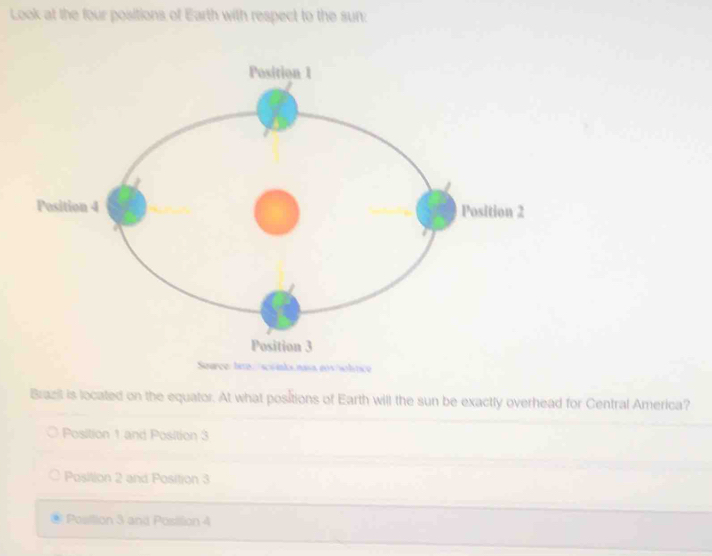 Look at the four positions of Earth with respect to the sun:
Brazit is located on the equator. At what positions of Earth will the sun be exactly overhead for Central America?
Position 1 and Position 3
Position 2 and Position 3
Posilion 3 and Posillion 4