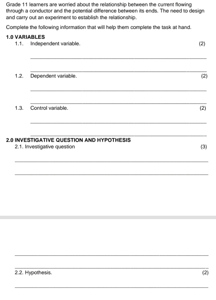 Grade 11 learners are worried about the relationship between the current flowing 
through a conductor and the potential difference between its ends. The need to design 
and carry out an experiment to establish the relationship. 
Complete the following information that will help them complete the task at hand. 
1.0 VARIABLES 
1.1. Independent variable. (2) 
_ 
_ 
1,2. Dependent variable. (2) 
_ 
_ 
1.3. Control variable. 
(2) 
_ 
_ 
2.0 INVESTIGATIVE QUESTION AND HYPOTHESIS 
2.1. Investigative question (3) 
_ 
_ 
_ 
_ 
2.2. Hypothesis. (2) 
_