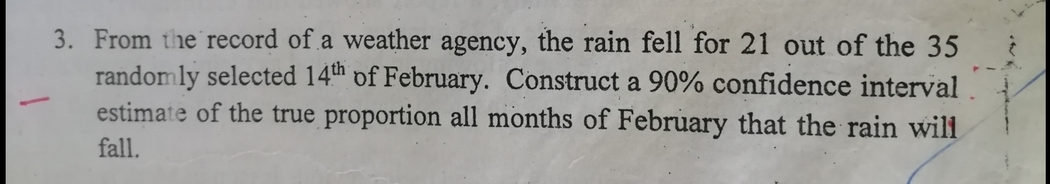 From the record of a weather agency, the rain fell for 21 out of the 35
randomly selected 14^(th) of February. Construct a 90% confidence interval 
estimate of the true proportion all months of February that the rain will 
fall.