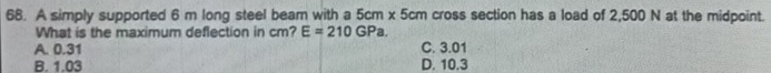 A simply supported 6 m long steel beam with a ! 5cm* 5cm cross section has a load of 2,500 N at the midpoint.
What is the maximum deflection in cm? E=210GPa.
A. 0.31 C. 3.01
B. 1.03 D. 10.3
