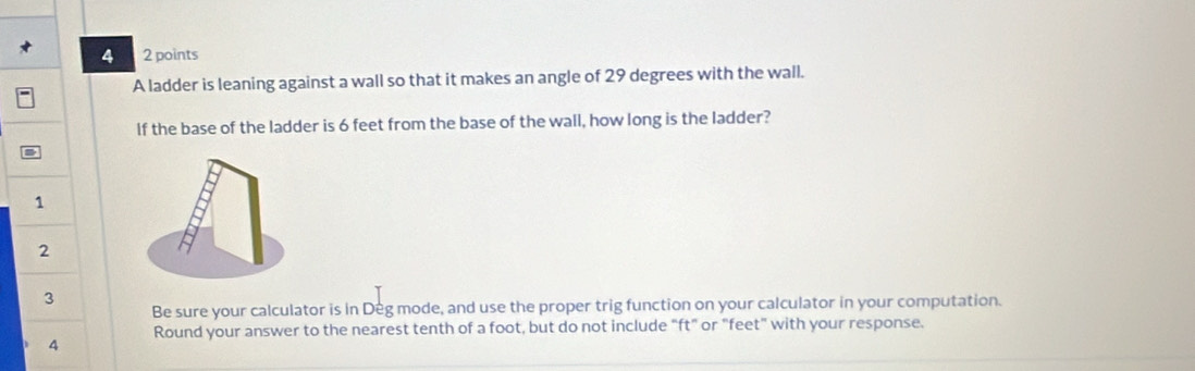 4 2 points 
A ladder is leaning against a wall so that it makes an angle of 29 degrees with the wall. 
If the base of the ladder is 6 feet from the base of the wall, how long is the ladder? 
1 
2 
3 
Be sure your calculator is in Deg mode, and use the proper trig function on your calculator in your computation. 
Round your answer to the nearest tenth of a foot, but do not include "ft" or "feet" with your response. 
4