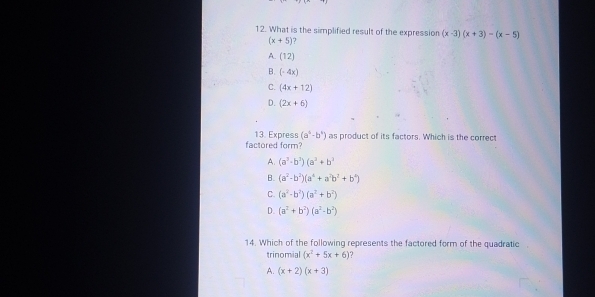 What is the simplified result of the expression (x-3)(x+3)-(x-5)
(x+5) 7
A. (12)
B. (-4x)
C. (4x+12)
D. (2x+6)
13. Express (a^5-b^4)
factored form? as product of its factors. Which is the correct
A. (a^3· b^2)(a^2+b^2
B. (a^2-b^2)(a^4+a^2b^2+b^4)
C. (a^2-b^2)(a^2+b^2)
D. (a^2+b^2)(a^2-b^2)
14. Which of the following represents the factored form of the quadratic
trinomial (x^2+5x+6) ?
A. (x+2)(x+3)