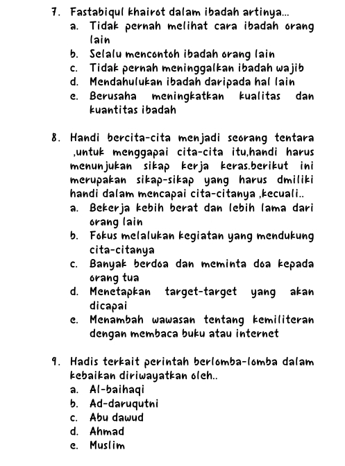 Fastabiqul khairot dalam ibadah artinya...
a. Tidak pernah melihat cara ibadah orang
lain
b. Selalu mencontoh ibadah orang lain
c. Tidak pernah meninggalkan ibadah wajib
d. Mendahulukan ibadah daripada hal lain
e. Berusaha meningkatkan kualitas dan
kuantitas ibadah
8. Handi bercita-cita menjadi seorang tentara
untuk menggapai cita-cita itu,handi harus
menunjukan sikap kerja keras.berikut ini
merupakan sikap-sikap yang harus dmiliki
handi dalam mencapai cita-citanya ,kecuali..
a. Bekerja kebih berat dan lebih lama dari
orang lain
b. Fokus melalukan kegiatan yang mendukung
cita-citanya
c. Banyak berdóa dan meminta doa kepada
orang tua
d. Menetapkan target-target yang akan
dicapai
e. Menambah wawasan tentang kemiliteran
dengan membaca buku atau internet
9. Hadis terkait perintah berlomba-lomba dalam
kebaikan diriwayatkan oleh..
a. Al-baihaqi
b. Ad-daruqutni
c. Abu dawud
d. Ahmad
e. Muslim