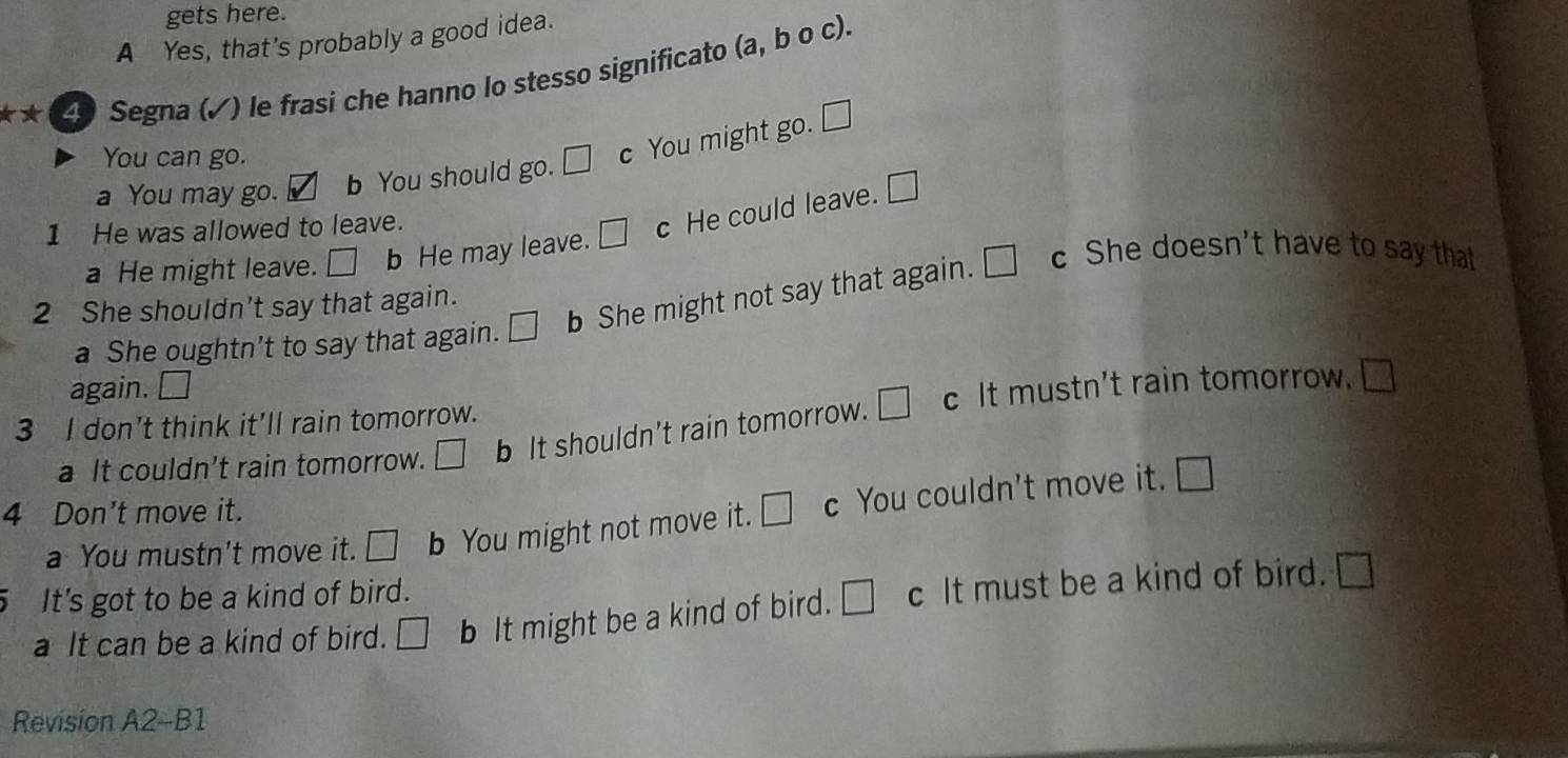 gets here.
A Yes, that's probably a good idea.
** 4) Segna (✓) le frasi che hanno lo stesso significato (a, b o c).
You can go.
a You may go. b You should go. □ c You might go.
□ 
1 He was allowed to leave.
a He might leave. □ b He may leave. □ c He could leave. □ 
a She oughtn’t to say that again. □ b She might not say that again. □ c She doesn't have to say that
2 She shouldn't say that again.
again. □ 
3 I don't think it'll rain tomorrow.
a It couldn't rain tomorrow. □ b It shouldn't rain tomorrow. □ c It mustn't rain tomorrow.
□ 
4 Don't move it.
a You mustn't move it. □ b You might not move it. □ c You couldn't move it. □ 
It's got to be a kind of bird.
a It can be a kind of bird. □ b It might be a kind of bird. □ c It must be a kind of bird. □ 
Revision A2-B1