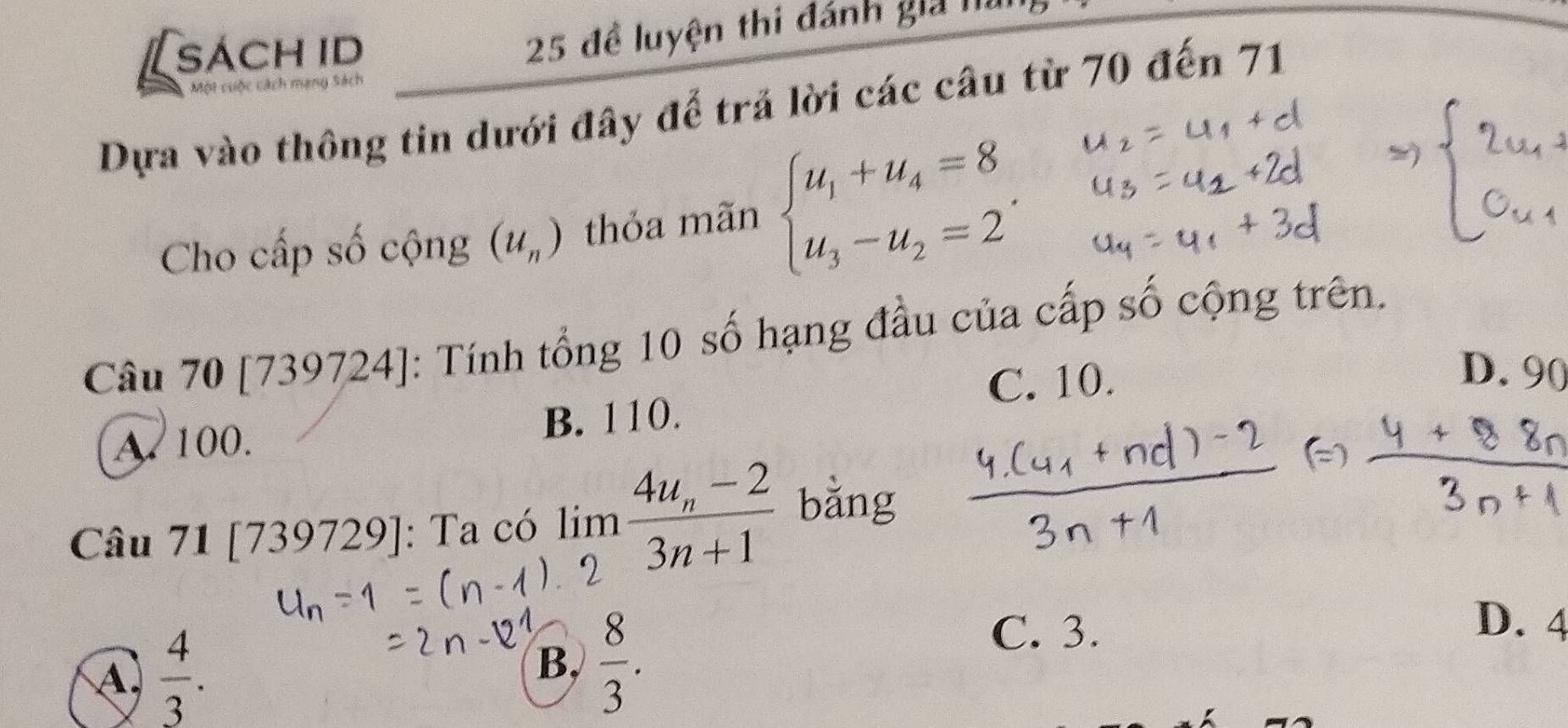 [sách id
25 đề luyện thi đánh giả I
Một cuộc cách mạng Sách
Dựa vào thông tin dưới đây đế trả lời các câu từ 70 đến 71
Cho cấp số cộng (u_n) thỏa mãn beginarrayl u_1+u_4=8 u_3-u_2=2endarray.. 
Câu 70 [739 19724]: Tính tổng 10 số hạng đầu của cấp số cộng trên.
C. 10.
D. 90
A. 100. B. 110.
Câu 7 1[739729] : Ta có lim frac 4u_n-23n+1 bằng
D. 4
A  4/3 .
B,  8/3 .
C. 3.