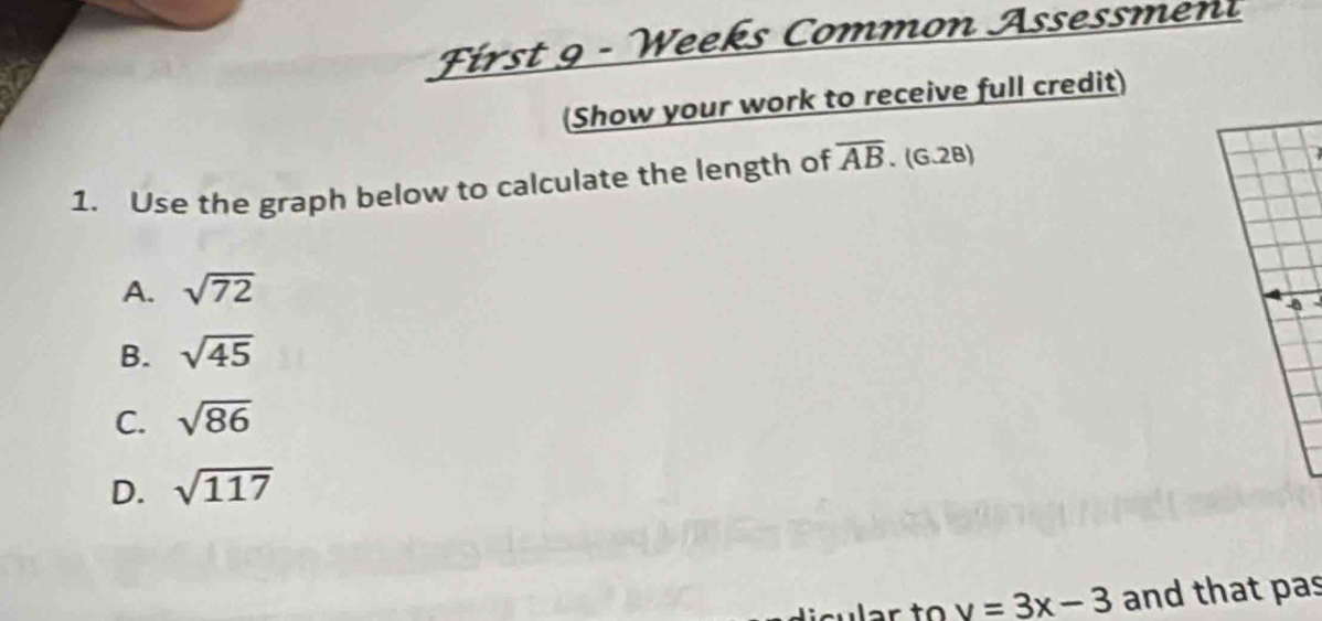 First 9 - Weeks Common Assessment
(Show your work to receive full credit)
1. Use the graph below to calculate the length of overline AB. (G.2B)
A. sqrt(72)
B. sqrt(45)
C. sqrt(86)
D. sqrt(117)
sular to v=3x-3 and that pas