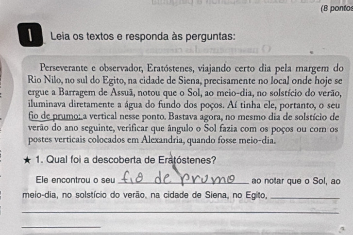 (8 pontos 
| Leia os textos e responda às perguntas: 
Perseverante e observador, Eratóstenes, viajando certo dia pela margem do 
Rio Nilo, no sul do Egito, na cidade de Siena, precisamente no local onde hoje se 
ergue a Barragem de Assuã, notou que o Sol, ao meio-dia, no solstício do verão, 
iluminava diretamente a água do fundo dos poços. Aí tinha ele, portanto, o seu 
fio de prumo: a vertical nesse ponto. Bastava agora, no mesmo dia de solstício de 
verão do ano seguinte, verificar que ângulo o Sol fazia com os poços ou com os 
postes verticais colocados em Alexandria, quando fosse meio-dia. 
1. Qual foi a descoberta de Eratóstenes? 
Ele encontrou o seu _ao notar que o Sol, ao 
meio-dia, no solstício do verão, na cidade de Siena, no Egito,_ 
_ 
_