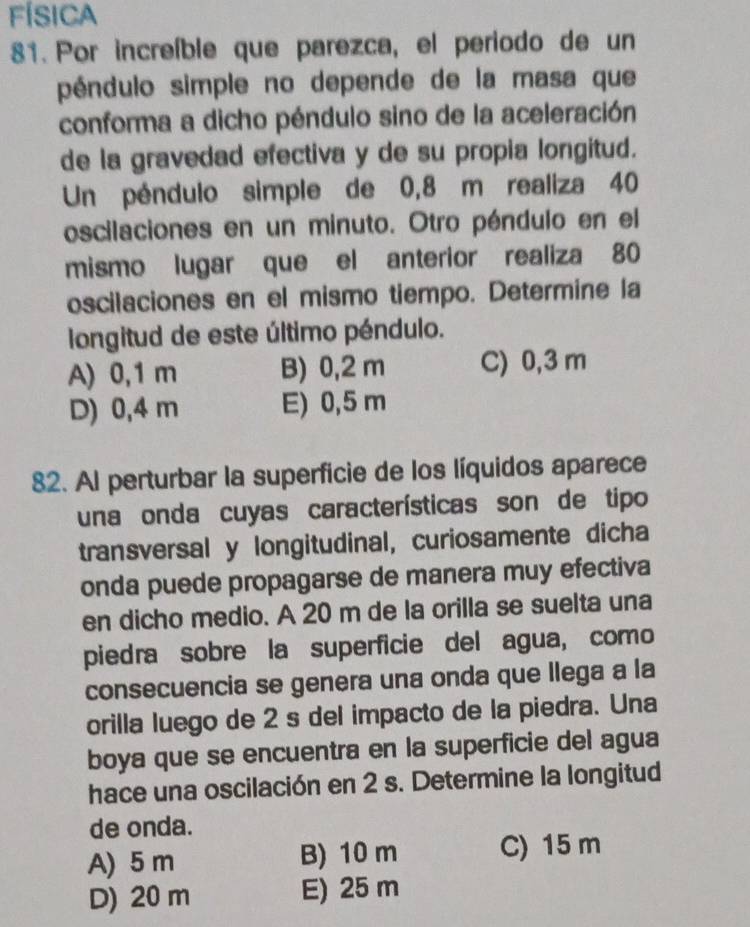 FÍSICA
81. Por increíble que parezca, el periodo de un
péndulo simple no depende de la masa que
conforma a dicho péndulo sino de la aceleración
de la gravedad efectiva y de su propia longitud.
Un péndulo simple de 0,8 m realiza 40
oscilaciones en un minuto. Otro péndulo en el
mismo lugar que el anterior realiza 80
oscilaciones en el mismo tiempo. Determine la
longitud de este último péndulo.
A) 0,1 m B) 0,2 m C) 0,3 m
D) 0,4 m E) 0,5 m
82. Al perturbar la superficie de los líquidos aparece
una onda cuyas características son de tipo
transversal y longitudinal, curiosamente dicha
onda puede propagarse de manera muy efectiva
en dicho medio. A 20 m de la orilla se suelta una
piedra sobre la superficie del agua, como
consecuencia se genera una onda que llega a la
orilla luego de 2 s del impacto de la piedra. Una
boya que se encuentra en la superficie del agua
hace una oscilación en 2 s. Determine la longitud
de onda.
A) 5 m B) 10 m C) 15 m
D) 20 m E) 25 m