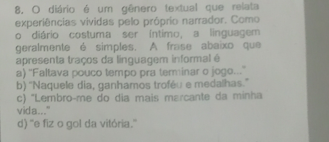 diário é um gênero textual que relata
experiências vividas pelo próprio narrador. Como
o diário costuma ser íntimo, a linguagem
geralmente é simples. A frase abaixo que
apresenta traços da linguagem informal é
a) ''Faltava pouco tempo pra terminar o jogo...''
b) “Naquele dia, ganhamos troféu e medalhas.”
c) ''Lembroçme do dia mais marcante da minha
vida..."
d) “e fiz o gol da vitória.”