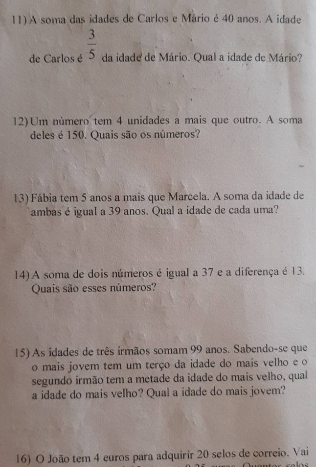 A soma das idades de Carlos e Mário é 40 anos. A idade 
de Carlos é  3/5  da idade de Mário. Qual a idade de Mário? 
12)Um número tem 4 unidades a mais que outro. A soma 
deles é 150. Quais são os números? 
13) Fábia tem 5 anos a mais que Marcela. A soma da idade de 
ambas é igual a 39 anos. Qual a idade de cada uma? 
14) A soma de dois números é igual a 37 e a diferença é 13. 
Quais são esses números? 
15) As idades de três irmãos somam 99 anos. Sabendo-se que 
o mais jovem tem um terço da idade do mais velho e o 
segundo irmão tem a metade da idade do mais velho, qual 
a idade do mais velho? Qual a idade do mais jovem? 
16) O João tem 4 euros para adquirir 20 selos de correio. Vai