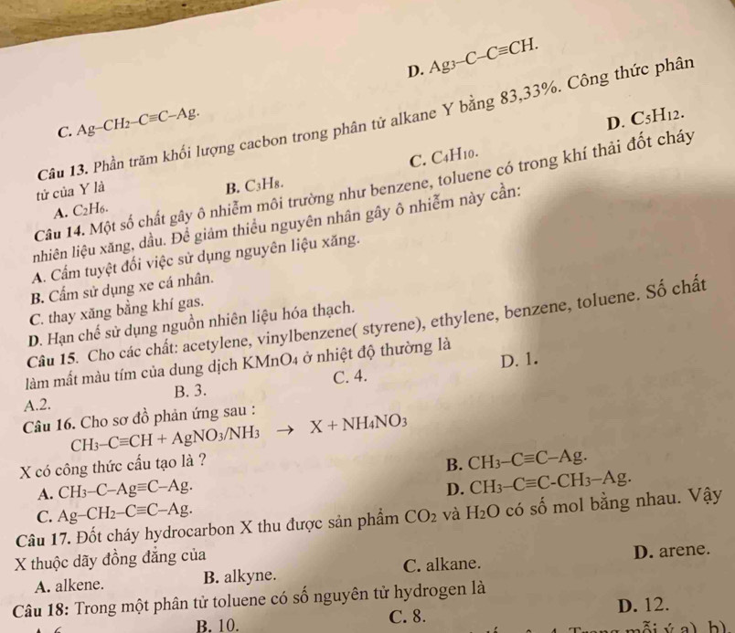 D. Ag_3-C-Cequiv CH.
C. Ag-CH_2-Cequiv C-Ag.
D. C5H12.
tử của Y là Câu 13. Phần trăm khối lượng cacbon trong phân tử alkane Y bằng 83,33%. Công thức phân
C. C4H10.
Câu 14. Một số chất gây ô nhiễm môi trường như benzene, toluene có trong khí thải đốt cháy
A. C_2H_6. B. C₃H₈.
nhiên liệu xăng, dầu. Để giảm thiểu nguyên nhân gây ô nhiễm này cần:
A. Cẩm tuyệt đối việc sử dụng nguyên liệu xăng.
B. Cẩm sử dụng xe cá nhân.
C. thay xăng bằng khí gas.
Câu 15. Cho các chất: acetylene, vinylbenzene( styrene), ethylene, benzene, toluene. Số chất
D. Hạn chế sử dụng nguồn nhiên liệu hóa thạch.
D. 1.
làm mất màu tím của dung dịch KMnO4 ở nhiệt độ thường là
A.2. B. 3. C. 4.
Câu 16. Cho sơ đồ phản ứng sau :
CH_3-Cequiv CH+AgNO_3/NH_3 □ X+NH_4NO_3
X có công thức cấu tạo là ?
B. CH_3-Cequiv C-Ag.
A. CH_3-C-Agequiv C-Ag. D. CH_3-Cequiv C-CH_3-Ag.
C. Ag-CH_2-Cequiv C-Ag.
Câu 17. Đốt cháy hydrocarbon X thu được sản phẩm CO_2 và H_2O có số mol bằng nhau. Vậy
X thuộc dãy đồng đẳng của
A. alkene. B. alkyne. C. alkane. D. arene.
Câu 18: Trong một phân tử toluene có số nguyên tử hydrogen là
B. 10. C. 8. D. 12.
ỗi ý a) b)