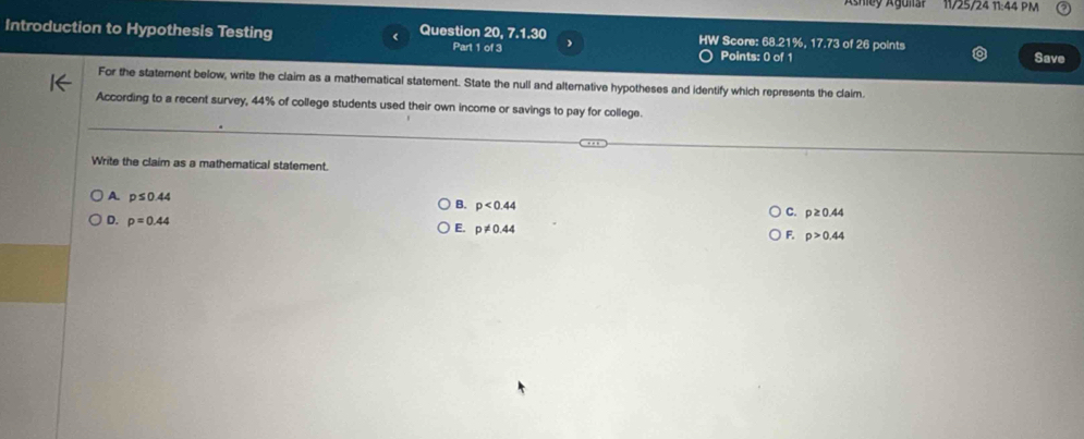 11/25/24 11:44 PM
7.1.30 
Introduction to Hypothesis Testing Question 20, Part 1 of 3 HW Score: 68.21%, 17.73 of 26 points Save
Points: 0 of 1
For the staterent below, write the claim as a mathematical statement. State the null and alternative hypotheses and identify which represents the claim.
According to a recent survey, 44% of college students used their own income or savings to pay for college.
Write the claim as a mathematical statement.
A. p≤ 0.44
B. p<0.44
D. p=0.44
C. p≥ 0.44
E. p!= 0.44
F. p>0.44