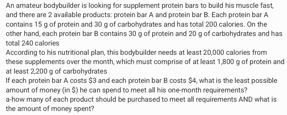 An amateur bodybuilder is looking for supplement protein bars to build his muscle fast, 
and there are 2 available products: protein bar A and protein bar B. Each protein bar A 
contains 15 g of protein and 30 g of carbohydrates and has total 200 calories. On the 
other hand, each protein bar B contains 30 g of protein and 20 g of carbohydrates and has 
total 240 calories 
According to his nutritional plan, this bodybuilder needs at least 20,000 calories from 
these supplements over the month, which must comprise of at least 1,800 g of protein and 
at least 2,200 g of carbohydrates 
If each protein bar A costs $3 and each protein bar B costs $4, what is the least possible 
amount of money (in $) he can spend to meet all his one-month requirements? 
a-how many of each product should be purchased to meet all requirements AND what is 
the amount of money spent?