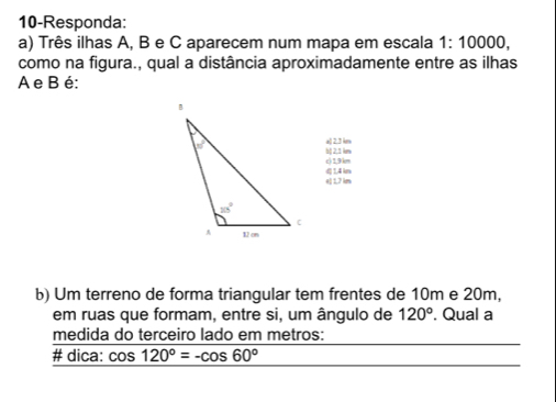 10-Responda:
a) Três ilhas A, B e C aparecem num mapa em escala 1:10000,
como na figura., qual a distância aproximadamente entre as ilhas
A e B é:
a( 2.3 km
c) 1,9(km b) 2,1 km
e 1,7 km (| 1,4 kn
b) Um terreno de forma triangular tem frentes de 10m e 20m,
em ruas que formam, entre si, um ângulo de 120°. Qual a
medida do terceiro lado em metros:
# dica: cos 120°=-cos 60°