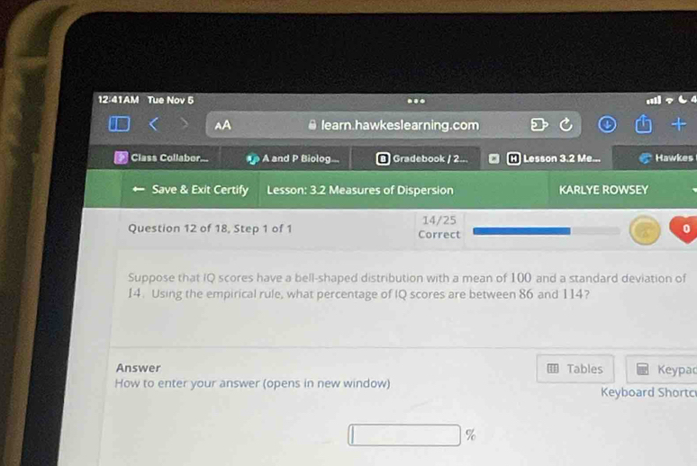 12:41AM Tue Nov 5 . 
learn.hawkeslearning.com 
Class Collaber... A and P Biolog.. Gradebook / 2. Lesson 3.2 Me... Hawkes 
Save & Exit Certify Lesson: 3.2 Measures of Dispersion KARLYE ROWSEY 
Question 12 of 18, Step 1 of 1 Correct 14/25 0 
Suppose that IQ scores have a bell-shaped distribution with a mean of 100 and a standard deviation of 
14. Using the empirical rule, what percentage of IQ scores are between 86 and 114? 
Answer Tables Keypac 
How to enter your answer (opens in new window) Keyboard Shortc 
%