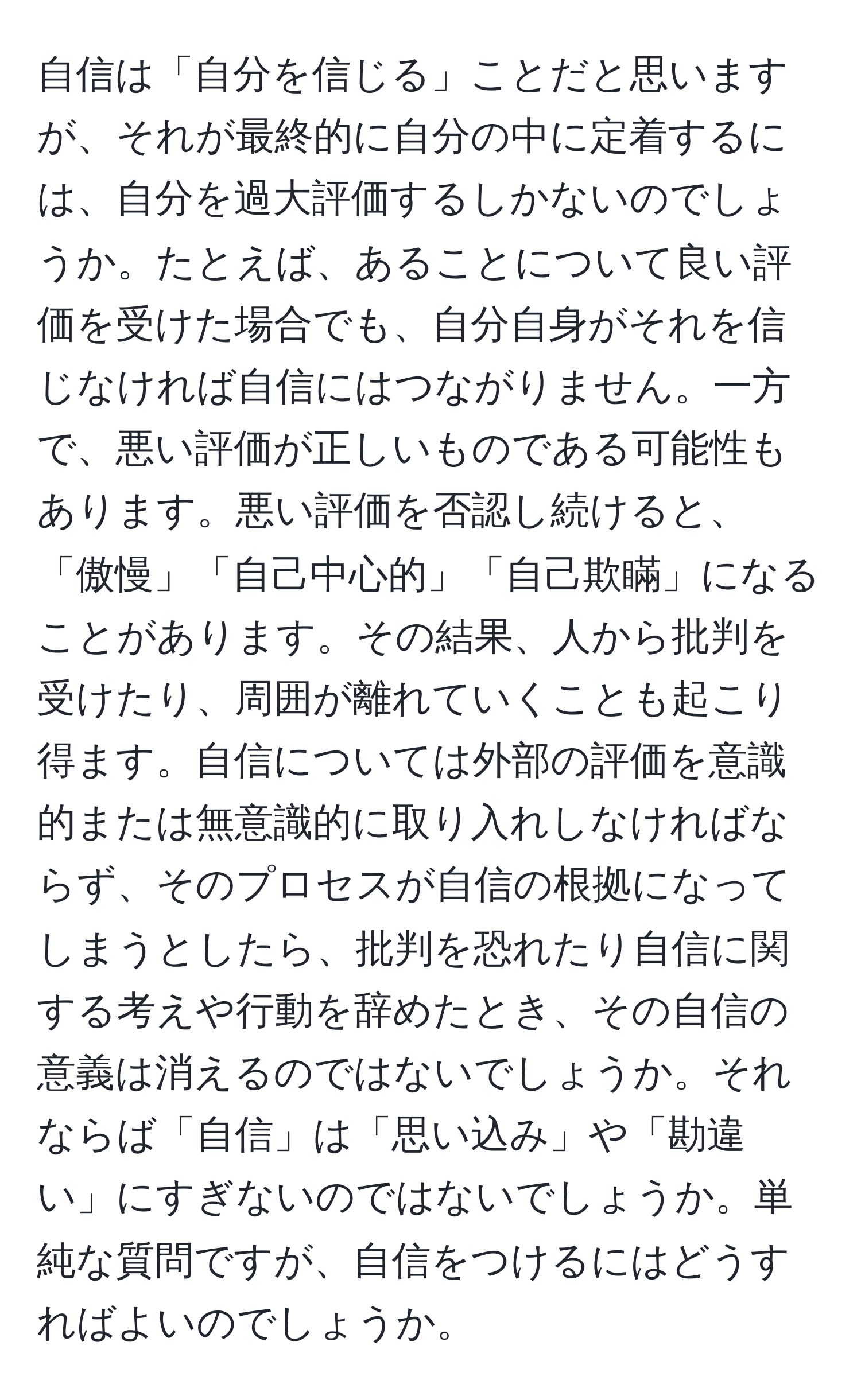 自信は「自分を信じる」ことだと思いますが、それが最終的に自分の中に定着するには、自分を過大評価するしかないのでしょうか。たとえば、あることについて良い評価を受けた場合でも、自分自身がそれを信じなければ自信にはつながりません。一方で、悪い評価が正しいものである可能性もあります。悪い評価を否認し続けると、「傲慢」「自己中心的」「自己欺瞞」になることがあります。その結果、人から批判を受けたり、周囲が離れていくことも起こり得ます。自信については外部の評価を意識的または無意識的に取り入れしなければならず、そのプロセスが自信の根拠になってしまうとしたら、批判を恐れたり自信に関する考えや行動を辞めたとき、その自信の意義は消えるのではないでしょうか。それならば「自信」は「思い込み」や「勘違い」にすぎないのではないでしょうか。単純な質問ですが、自信をつけるにはどうすればよいのでしょうか。