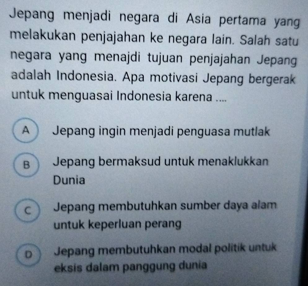 Jepang menjadi negara di Asia pertama yan
melakukan penjajahan ke negara lain. Salah satu
negara yang menajdi tujuan penjajahan Jepang
adalah Indonesia. Apa motivasi Jepang bergerak
untuk menguasai Indonesia karena ....
A Jepang ingin menjadi penguasa mutlak
B Jepang bermaksud untuk menaklukkan
Dunia
c Jepang membutuhkan sumber daya alam
untuk keperluan perang
D Jepang membutuhkan modal politik untuk
eksis dalam panggung dunia