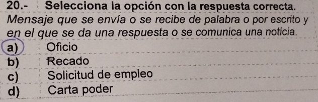 20.- Selecciona la opción con la respuesta correcta.
Mensaje que se envía o se recibe de palabra o por escrito y
en el que se da una respuesta o se comunica una noticia.
a) Oficio
b) Recado
c) Solicitud de empleo
d) Carta poder