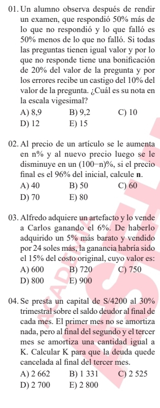 Un alumno observa después de rendir
un examen, que respondió 50% más de
lo que no respondió y lo que falló es
50% menos de lo que no falló. Si todas
las preguntas tienen igual valor y por lo
que no responde tiene una bonificación
de 20% del valor de la pregunta y por
los errores recibe un castigo del 10% del
valor de la pregunta. ¿Cuál es su nota en
la escala vigesimal?
A) 8,9 B) 9,2 C) 10
D) 12 E) 15
02. Al precio de un artículo se le aumenta
en n% y al nuevo precio luego se le
disminuye en un (100−n)%, si el precio
final es el 96% del inicial, calcule n.
A) 40 B) 50 C) 60
D) 70 E) 80
03. Alfredo adquiere un artefacto y lo vende
a Carlos ganando el 6%. De haberlo
adquirido un 5% más barato y vendido
por 24 soles más, la ganancia habría sido
el 15% del costo original, cuyo valor es:
A) 600 B) 720 C) 750
D) 800 E) 900
04. Se presta un capital de S/4200 al 30%
trimestral sobre el saldo deudor al final de
cada mes. El primer mes no se amortiza
nada, pero al final del segundo y el tercer
mes se amortiza una cantidad igual a
K. Calcular K para que la deuda quede
cancelada al final del tercer mes.
A) 2 662 B) 1 331 C) 2 525
D) 2 700 E) 2 800