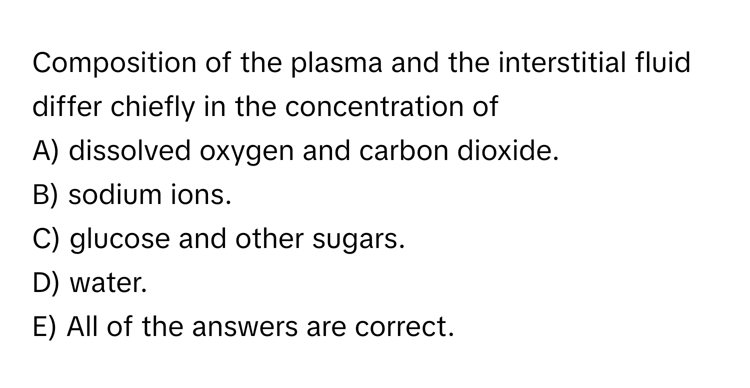 Composition of the plasma and the interstitial fluid differ chiefly in the concentration of 

A) dissolved oxygen and carbon dioxide.
B) sodium ions.
C) glucose and other sugars.
D) water.
E) All of the answers are correct.