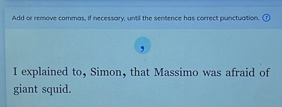 Add or remove commas, if necessary, until the sentence has correct punctuation. 
I explained to, Simon, that Massimo was afraid of 
giant squid.