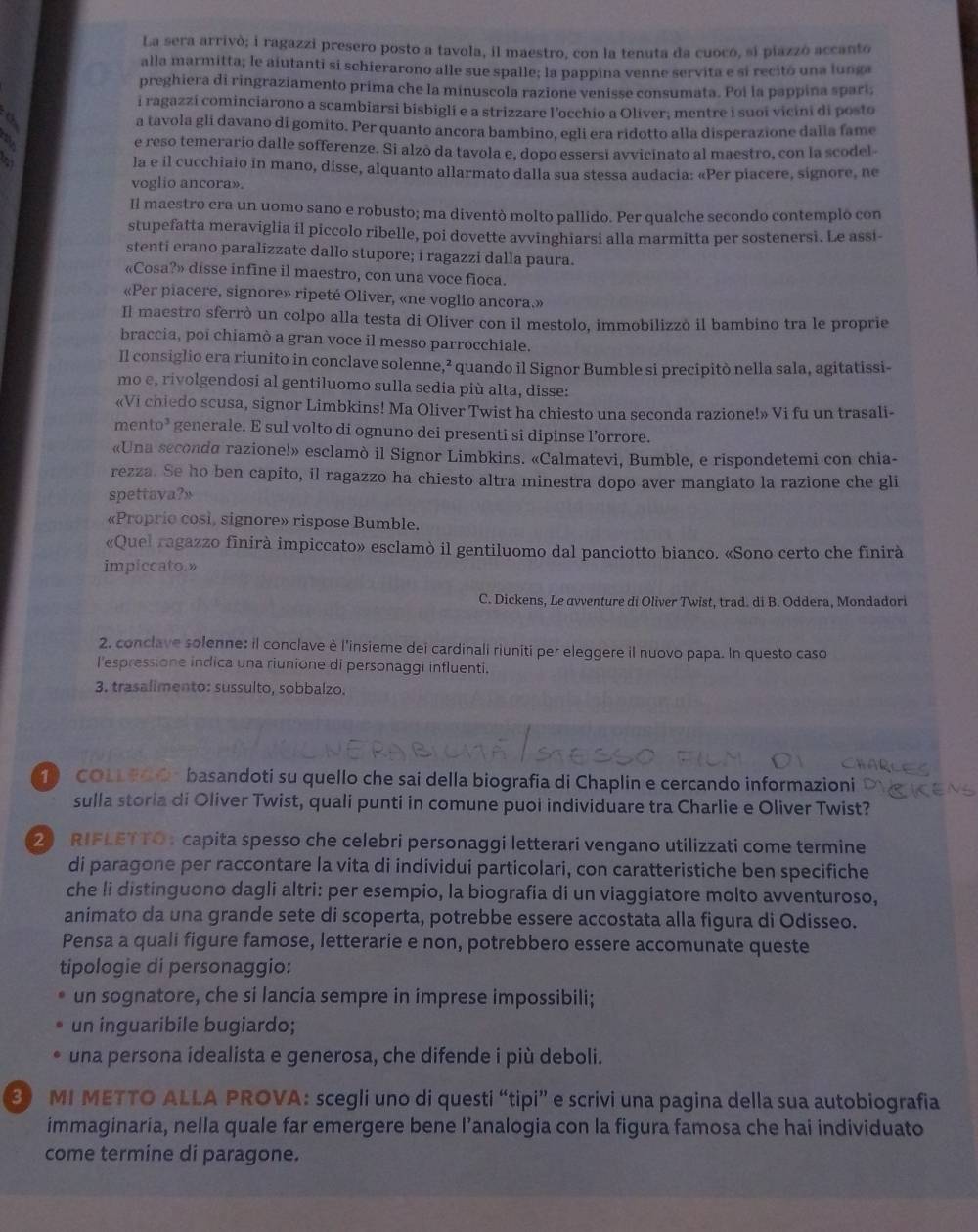 La sera arrivò; i ragazzi presero posto a tavola, il maestro, con la tenuta da cuoco, si piazzó accanto
alla marmitta; le aiutanti si schierarono alle sue spalle; la pappina venne servita e si recitó una lunga
preghiera di ringraziamento prima che la minuscola razione venisse consumata. Poi la pappina sparí;
i ragazzí cominciarono a scambiarsi bisbigli e a strizzare l’occhio a Oliver; mentre i suoi vicini di posto
a tavola gli davano di gomito. Per quanto ancora bambino, egli era ridotto alla disperazione dalla fame
e reso temerario dalle sofferenze. Si alzó da tavola e, dopo essersi avvicinato al maestro, con la scodel-
la e il cucchiaio in mano, disse, alquanto allarmato dalla sua stessa audacia: «Per piacere, signore, ne
voglio ancora».
Il maestro era un uomo sano e robusto; ma diventò molto pallido. Per qualche secondo contemplo con
stupefatta meraviglia il piccolo ribelle, poi dovette avvinghiarsi alla marmitta per sostenersi. Le assi-
stenti erano paralizzate dallo stupore; i ragazzi dalla paura.
«Cosa?» disse infine il maestro, con una voce fioca.
«Per piacere, signore» ripeté Oliver, «ne voglio ancora.»
Il maestro sferrò un colpo alla testa di Oliver con il mestolo, immobilizzò il bambino tra le proprie
braccia, poi chiamò a gran voce il messo parrocchiale.
Il consiglio era riunito in conclave solenne,² quando il Signor Bumble si precipitò nella sala, agitatissi-
mo e, rivolgendosi al gentiluomo sulla sedia più alta, disse:
«Vi chiedo scusa, signor Limbkins! Ma Oliver Twist ha chiesto una seconda razione!» Vi fu un trasali-
mento’ generale. E sul volto di ognuno dei presenti si dipinse l’orrore.
«Una seconda razione!» esclamò il Signor Limbkins. «Calmatevi, Bumble, e rispondetemi con chia-
rezza. Se ho ben capito, il ragazzo ha chiesto altra minestra dopo aver mangiato la razione che gli
spettava?»
«Proprio cosi, signore» rispose Bumble.
«Quel ragazzo finirà impiccato» esclamò il gentiluomo dal panciotto bianco. «Sono certo che finirà
impiccato.»
C. Dickens, Le avventure di Oliver Twist, trad. di B. Oddera, Mondadori
2, conclave solenne: il conclave è l'insieme dei cardinali riuniti per eleggere il nuovo papa. In questo caso
l'espressione indica una riunione di personaggi influenti.
3. trasalimento: sussulto, sobbalzo.
COLLEOO basandoti su quello che sai della biografia di Chaplin e cercando informazioni
sulla storia di Oliver Twist, quali punti in comune puoi individuare tra Charlie e Oliver Twist?
2 RIFLETTO : capita spesso che celebri personaggi letterari vengano utilizzati come termine
di paragone per raccontare la vita di individui particolari, con caratteristiche ben specifiche
che li distinguono dagli altri: per esempio, la biografia di un viaggiatore molto avventuroso,
animato da una grande sete di scoperta, potrebbe essere accostata alla figura di Odisseo.
Pensa a quali figure famose, letterarie e non, potrebbero essere accomunate queste
tipologie di personaggio:
un sognatore, che si lancia sempre in imprese impossibili;
un inguaribile bugiardo;
una persona idealista e generosa, che difende i più deboli.
3 MI METTO ALLA PROVA: scegli uno di questi “tipi” e scrivi una pagina della sua autobiografia
immaginaria, nella quale far emergere bene l’analogia con la figura famosa che hai individuato
come termine di paragone.