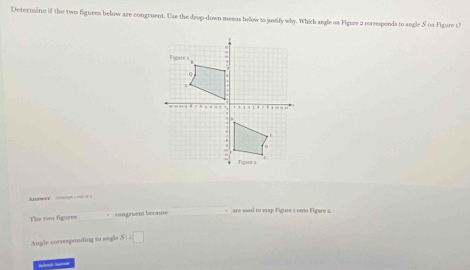 Determine if the two figures below are congruent. Use the deop-down menus below to justify why. Which angle on Figure a corsesponds to angle S os Figure 17 
Answer a; 
The two figures congruent became 
- are used to map Figure 1 onto Figare 2. 
Angle corraponding to sagle S:4□