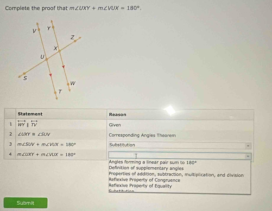 Complete the proof that m∠ UXY+m∠ VUX=180°. 
Statement Reason
1 overleftrightarrow WYparallel overleftrightarrow TV
Given
2 ∠ UXY≌ ∠ SUV Corresponding Angles Theorem
3 m∠ SUV+m∠ VUX=180° Substitution
4 m∠ UXY+m∠ VUX=180°
Angles forming a linear pair sum to 180°
Definition of supplementary angles
Properties of addition, subtraction, multiplication, and division
Reflexive Property of Congruence
Reflexive Property of Equality
Substitution
Submit