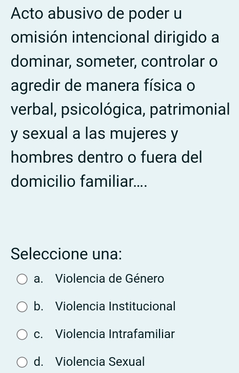 Acto abusivo de poder u
omisión intencional dirigido a
dominar, someter, controlar o
agredir de manera física o
verbal, psicológica, patrimonial
y sexual a las mujeres y
hombres dentro o fuera del
domicilio familiar....
Seleccione una:
a. Violencia de Género
b. Violencia Institucional
c. Violencia Intrafamiliar
d. Violencia Sexual