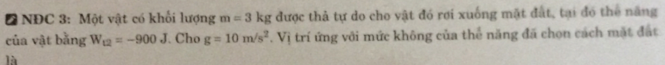 Đ NĐC 3: Một vật có khối lượng m=3kg được thả tự do cho vật đó rơi xuống mặt đất, tại đó thể năng 
của vật bằng W_12=-900J Cho g=10m/s^2. Vị trí ứng với mức không của thể năng đã chọn cách mặt đặt 
là