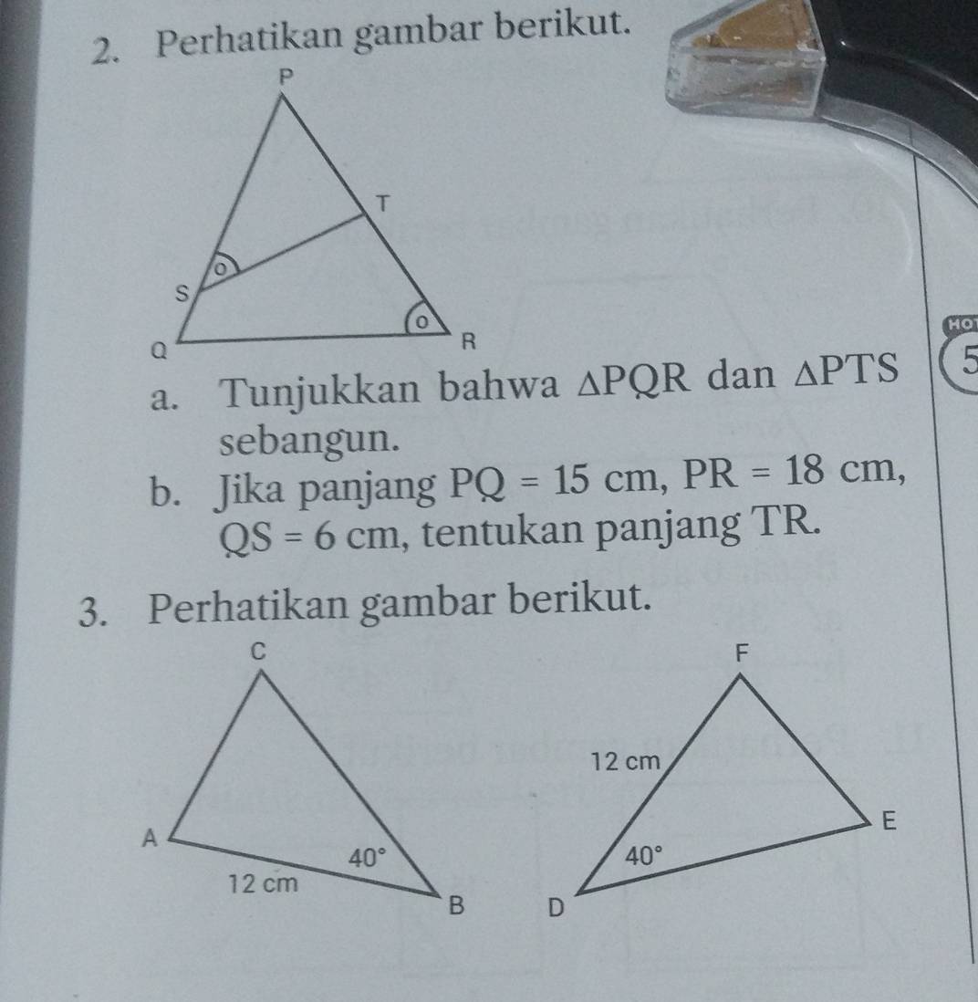 Perhatikan gambar berikut.
HO
a. Tunjukkan bahwa △ PQR dan △ PTS 5
sebangun.
b. Jika panjang PQ=15cm,PR=18cm,
QS=6cm , tentukan panjang TR.
3. Perhatikan gambar berikut.