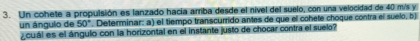 Un cohete a propulsión es lanzado hacia arriba desde el nivel del suelo, con una velocidad de 40 m/s y 
un ángulo de 50°. Determinar: a) el tiempo transcurrido antes de que el cohete choque contra el suelo, b) 
acuál es el ángulo con la horizontal en el instante justo de chocar contra el suelo?